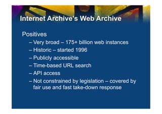 Internet Archive’s Web Archive

Positives
  –  Very broad – 175+ billion web instances
  –  Historic – started 1996
  –  Publicly accessible
  –  Time-based URL search
  –  API access
  –  Not constrained by legislation – covered by
     fair use and fast take-down response
 