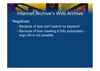 Internet	
  Archive’s	
  Web	
  Archive	
  
Negatives
       –  Because of size can’t search by keyword
       –  Because of size crawling is fully automated –
          ergo QA is not possible
	
  
 