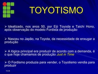TOYOTISMO
 Idealizado, nos anos 50, por Eiji Toyoda e Taichi Hono,
após observação do modelo Fordista de produção
 Nasceu no Japão, na Toyota, da necessidade de enxugar a
produção
 A lógica principal era produzir de acordo com a demanda, é
o que hoje chamamos de produção Just in Time
 O Fordismo produzia para vender, o Toyotismo vendia para
produzir
15:34
 