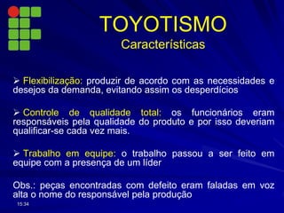  Flexibilização: produzir de acordo com as necessidades e
desejos da demanda, evitando assim os desperdícios
 Controle de qualidade total: os funcionários eram
responsáveis pela qualidade do produto e por isso deveriam
qualificar-se cada vez mais.
 Trabalho em equipe: o trabalho passou a ser feito em
equipe com a presença de um líder
Obs.: peças encontradas com defeito eram faladas em voz
alta o nome do responsável pela produção
15:34
TOYOTISMO
Características
 