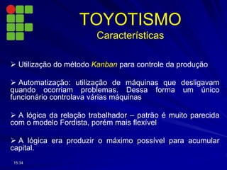  Utilização do método Kanban para controle da produção
 Automatização: utilização de máquinas que desligavam
quando ocorriam problemas. Dessa forma um único
funcionário controlava várias máquinas
 A lógica da relação trabalhador – patrão é muito parecida
com o modelo Fordista, porém mais flexível
 A lógica era produzir o máximo possível para acumular
capital.
15:34
TOYOTISMO
Características
 