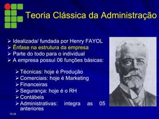 Teoria Clássica da Administração
 Idealizada/ fundada por Henry FAYOL
 Ênfase na estrutura da empresa
 Parte do todo para o individual
 A empresa possui 06 funções básicas:
Técnicas: hoje é Produção
Comerciais: hoje é Marketing
Financeiras
Segurança: hoje é o RH
Contábeis
Administrativas: integra as 05
anteriores
15:34
 