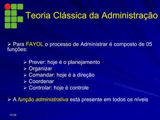  Para FAYOL o processo de Administrar é composto de 05
funções:
 Prever: hoje é o planejamento
 Organizar
 Comandar: hoje é a direção
 Coordenar
 Controlar: hoje é controle
 A função administrativa está presente em todos os níveis
15:34
Teoria Clássica da Administração
 