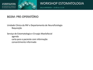 WORKSHOP ESTOMATOLOGIA
SALA ARRÁBIDA – 10:00 às 12:30
BGSM: PRE-OPERATÓRIO
Unidade Clínica da PAF e Departamento de Neurofisiologia
Requisição
Serviço de Estomatologia e Cirurgia Maxilofacial
agenda
carta para o paciente com informação
consentimento informado
 