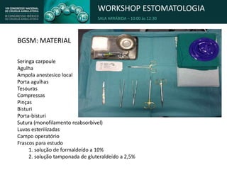 WORKSHOP ESTOMATOLOGIA
SALA ARRÁBIDA – 10:00 às 12:30
BGSM: MATERIAL
Seringa carpoule
Agulha
Ampola anestesico local
Porta agulhas
Tesouras
Compressas
Pinças
Bisturi
Porta-bisturi
Sutura (monofilamento reabsorbivel)
Luvas esterilizadas
Campo operatório
Frascos para estudo
1. solução de formaldeído a 10%
2. solução tamponada de gluteraldeído a 2,5%
 