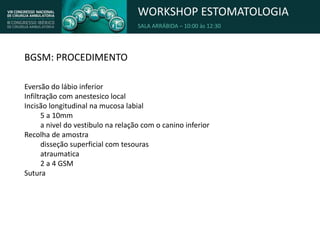 WORKSHOP ESTOMATOLOGIA
SALA ARRÁBIDA – 10:00 às 12:30
BGSM: PROCEDIMENTO
Eversão do lábio inferior
Infiltração com anestesico local
Incisão longitudinal na mucosa labial
5 a 10mm
a nivel do vestibulo na relação com o canino inferior
Recolha de amostra
disseção superficial com tesouras
atraumatica
2 a 4 GSM
Sutura
 