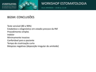 WORKSHOP ESTOMATOLOGIA
SALA ARRÁBIDA – 10:00 às 12:30
BGSM: CONCLUSÕES
Teste sensível (80 a 90%)
Estabelece o diagnóstico em estadio precoce da PAF
Procedimento simples
Indolor
Minimamente invasivo
Confortável para o paciente
Tempo de cicatrização curto
Bióspsias negativas (deposição irregular de amiloide)
 