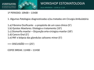 WORKSHOP ESTOMATOLOGIA
SALA ARRÁBIDA – 10:00 às 12:30
1º PERIODO: 10h00 – 11h00
1. Algumas Patologias diagnosticadas e/ou tratadas em Cirurgia Ambulatória
1.a) Fibroma Ossificante - a propósito de um caso clínico (5’)
1.b) Quistos Maxilares: Etiologia e tratamento (10’)
1.c) Dismorfia maxilar – Disjunção orto-cirúrgica maxilar (10’)
1.d) Cancro Oral (5’)
1.e) PAF e biópsia das glandulas salivares minor (5’)
=== DISCUSSÃO === (25’)
COFEE BREAK: 11H00 – 11H30
 
