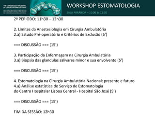 WORKSHOP ESTOMATOLOGIA
SALA ARRÁBIDA – 10:00 às 12:30
2º PERIODO: 11h30 – 12h30
2. Limites da Anestesiologia em Cirurgia Ambulatória
2.a) Estudo Pré-operatório e Critérios de Exclusão (5’)
=== DISCUSSÃO === (15’)
3. Participação da Enfermagem na Cirurgia Ambulatória
3.a) Biopsia das glandulas salivares minor e sua envolvente (5’)
=== DISCUSSÃO === (15’)
4. Estomatologia na Cirurgia Ambulatória Nacional: presente e futuro
4.a) Análise estatística do Serviço de Estomatologia
do Centro Hospitalar Lisboa Central - Hospital São José (5’)
=== DISCUSSÃO === (15’)
FIM DA SESSÃO: 12h30
 