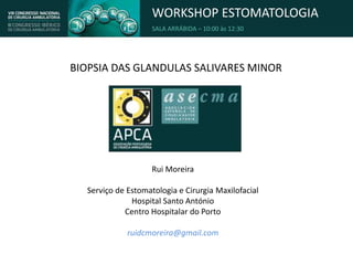 WORKSHOP ESTOMATOLOGIA
SALA ARRÁBIDA – 10:00 às 12:30
BIOPSIA DAS GLANDULAS SALIVARES MINOR
Rui Moreira
Serviço de Estomatologia e Cirurgia Maxilofacial
Hospital Santo António
Centro Hospitalar do Porto
ruidcmoreira@gmail.com
 