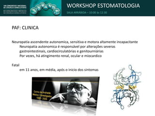 WORKSHOP ESTOMATOLOGIA
SALA ARRÁBIDA – 10:00 às 12:30
PAF: CLINICA
Neuropatia ascendente autonomica, sensitiva e motora altamente incapacitante
Neuropatia autonomica é responsável por alterações severas
gastrointestinais, cardiocirculatórias e genitourniárias
Por vezes, há atingimento renal, ocular e miocardico
Fatal
em 11 anos, em média, após o inicio dos sintomas
 