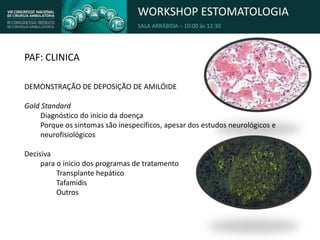 WORKSHOP ESTOMATOLOGIA
SALA ARRÁBIDA – 10:00 às 12:30
PAF: CLINICA
DEMONSTRAÇÃO DE DEPOSIÇÃO DE AMILÓIDE
Gold Standard
Diagnóstico do inicio da doença
Porque os sintomas são inespecíficos, apesar dos estudos neurológicos e
neurofisiológicos
Decisiva
para o inicio dos programas de tratamento
Transplante hepático
Tafamidis
Outros
 