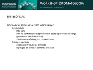 WORKSHOP ESTOMATOLOGIA
SALA ARRÁBIDA – 10:00 às 12:30
PAF: BIÓPSIAS
BIÓPSIA DE GLANDULAS SALIVRES MINOR LABIAIS
Sensibilidade
80 a 90%
80% na confirmação diagnóstica em estadio precoce da doença
(portadores assintomáticos)
> testes neurofisiologicos convencionais
Biópsias negativas
deposição irregular de amiloide
repetição de biópsias contorna situação
 