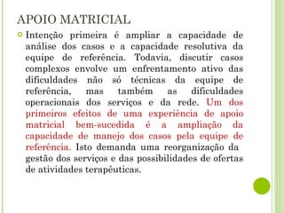 APOIO MATRICIAL Intenção primeira é ampliar a capacidade de análise dos casos e a capacidade resolutiva da equipe de referência. Todavia, discutir casos complexos envolve um enfrentamento ativo das dificuldades não só técnicas da equipe de referência, mas também as dificuldades operacionais dos serviços e da rede.  Um dos primeiros efeitos de uma experiência de apoio matricial bem-sucedida é a ampliação da capacidade de manejo dos casos pela equipe de referência.  Isto demanda uma reorganização da  gestão dos serviços e das possibilidades de ofertas de atividades terapêuticas. 