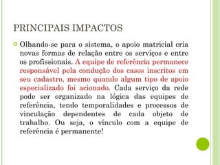 PRINCIPAIS IMPACTOS Olhando-se para o sistema, o apoio matricial cria novas formas de relação entre os serviços e entre os profissionais.  A equipe de referência permanece responsável pela condução dos casos inscritos em seu cadastro, mesmo quando algum tipo de apoio especializado foi acionado.  Cada serviço da rede pode ser organizado na lógica das equipes de referência, tendo temporalidades e processos de vinculação dependentes de cada objeto de trabalho. Ou seja, o vínculo com a equipe de referência é permanente! 