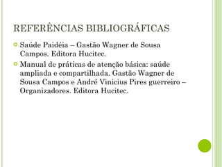 REFERÊNCIAS BIBLIOGRÁFICAS Saúde Paidéia – Gastão Wagner de Sousa Campos. Editora Hucitec. Manual de práticas de atenção básica: saúde ampliada e compartilhada. Gastão Wagner de Sousa Campos e André Vinicius Pires guerreiro – Organizadores. Editora Hucitec. 