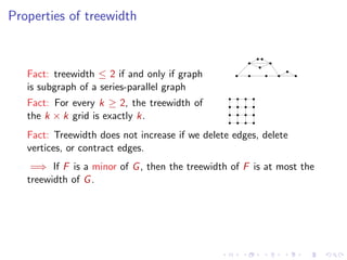 Properties of treewidth

Fact: treewidth ≤ 2 if and only if graph
is subgraph of a series-parallel graph
Fact: For every k ≥ 2, the treewidth of
the k × k grid is exactly k.
Fact: Treewidth does not increase if we delete edges, delete
vertices, or contract edges.
=⇒ If F is a minor of G , then the treewidth of F is at most the
treewidth of G .

 