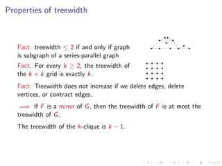 Properties of treewidth

Fact: treewidth ≤ 2 if and only if graph
is subgraph of a series-parallel graph
Fact: For every k ≥ 2, the treewidth of
the k × k grid is exactly k.
Fact: Treewidth does not increase if we delete edges, delete
vertices, or contract edges.
=⇒ If F is a minor of G , then the treewidth of F is at most the
treewidth of G .
The treewidth of the k-clique is k − 1.

 