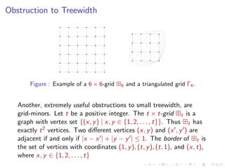 Obstruction to Treewidth

Figure : Example of a 6 × 6-grid

6

and a triangulated grid Γ4 .

Another, extremely useful obstructions to small treewidth, are
grid-minors. Let t be a positive integer. The t × t-grid t is a
graph with vertex set {(x, y ) | x, y ∈ {1, 2, . . . , t}}. Thus t has
exactly t 2 vertices. Two diﬀerent vertices (x, y ) and (x , y ) are
adjacent if and only if |x − x | + |y − y | ≤ 1. The border of t is
the set of vertices with coordinates (1, y ), (t, y ), (t, 1), and (x, t),
where x, y ∈ {1, 2, . . . , t}

 
