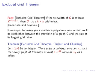 Excluded Grid Theorem

Fact: [Excluded Grid Theorem] If the treewidth of G is at least
2
k 4k (k+2) , then G has a k × k grid minor.
[Robertson and Seymour ]
It was open for many years whether a polynomial relationship could
be established between the treewidth of a graph G and the size of
its largest grid minor.

Theorem (Excluded Grid Theorem, Chekuri and Chuzhoy)
Let t ≥ 0 be an integer. There exists a universal constant c, such
that every graph of treewidth at least c · t 99 contains t as a
minor.

 