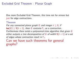 Excluded Grid Theorem : Planar Graph

One more Excluded Grid Theorem, this time not for minors but
just for edge contractions.

Theorem
For any connected planar graph G and integer t ≥ 0, if
tw(G ) ≥ 9(t + 1), then G contains Γt as a contraction.
Furthermore there exists a polynomial-time algorithm that given G
either outputs a tree decomposition of G of width 9(t + 1) or a set
of edges whose contraction result in Γt .

Can we have such theorems for general
graphs?

 