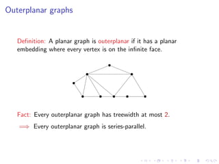 Outerplanar graphs

Deﬁnition: A planar graph is outerplanar if it has a planar
embedding where every vertex is on the inﬁnite face.

Fact: Every outerplanar graph has treewidth at most 2.
=⇒ Every outerplanar graph is series-parallel.

 