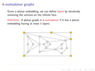 k-outerplanar graphs
Given a planar embedding, we can deﬁne layers by iteratively
removing the vertices on the inﬁnite face.
Deﬁnition: A planar graph is k-outerplanar if it has a planar
embedding having at most k layers.

1

1

2

1

2
1
2
3

2

3

2

3

3

3

3

3

2

2
2

2
2

1

1

Fact: Every k-outerplanar graph has treewidth at most 3k + 1.

 