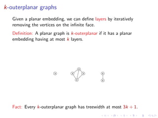 k-outerplanar graphs
Given a planar embedding, we can deﬁne layers by iteratively
removing the vertices on the inﬁnite face.
Deﬁnition: A planar graph is k-outerplanar if it has a planar
embedding having at most k layers.

3
3

3

3

3

3

3

Fact: Every k-outerplanar graph has treewidth at most 3k + 1.

 