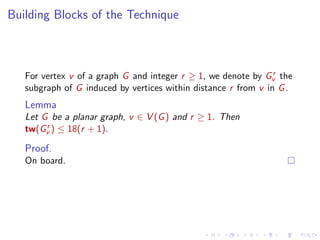 Building Blocks of the Technique

r
For vertex v of a graph G and integer r ≥ 1, we denote by Gv the
subgraph of G induced by vertices within distance r from v in G .

Lemma
Let G be a planar graph, v ∈ V (G ) and r ≥ 1. Then
r
tw(Gv ) ≤ 18(r + 1).

Proof.
On board.

 