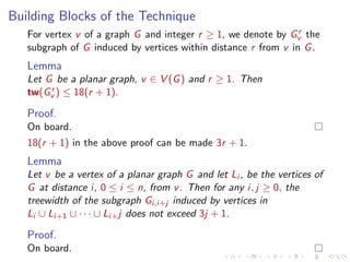 Building Blocks of the Technique
r
For vertex v of a graph G and integer r ≥ 1, we denote by Gv the
subgraph of G induced by vertices within distance r from v in G .

Lemma
Let G be a planar graph, v ∈ V (G ) and r ≥ 1. Then
r
tw(Gv ) ≤ 18(r + 1).

Proof.
On board.
18(r + 1) in the above proof can be made 3r + 1.

Lemma
Let v be a vertex of a planar graph G and let Li , be the vertices of
G at distance i, 0 ≤ i ≤ n, from v . Then for any i, j ≥ 0, the
treewidth of the subgraph Gi,i+j induced by vertices in
Li ∪ Li+1 ∪ · · · ∪ Li+ j does not exceed 3j + 1.

Proof.
On board.

 