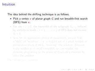 Intuition
The idea behind the shifting technique is as follows.
Pick a vertex v of planar graph G and run breadth-ﬁrst search
(BFS) from v .
For any i, j ≥ 0, the treewidth of the subgraph Gi,i+j induced
by vertices in levels i, i + 1, . . . , i + j of BFS does not exceed
3j + 1.
Now for an appropriate choice of parameters, we can ﬁnd
a“shift” of “windows”, i.e. a disjoint set of a small number of
consecutive levels of BFS, “covering” the solution. Because
every window is of small treewidth, we can employ the
dynamic programing or the power of Courcelle’s theorem to
solve the problem.
We will see two examples.

 