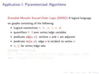 Application I: Parameterized Algorithms

Extended Monadic Second Order Logic (EMSO) A logical language
on graphs consisting of the following:
Logical connectives ∧, ∨, →, ¬, =, =
quantiﬁers ∀, ∃ over vertex/edge variables
predicate adj(u, v ): vertices u and v are adjacent
predicate inc(e, v ): edge e is incident to vertex v
∈, ⊆ for vertex/edge sets
Example: The formula
∃C ⊆ V ∀v ∈ C ∃u1 , u2 ∈ C (u1 = u2 ∧ adj(u1 , v ) ∧ adj(u2 , v )) is
true . . .if graph G (V , E ) has a cycle.

 