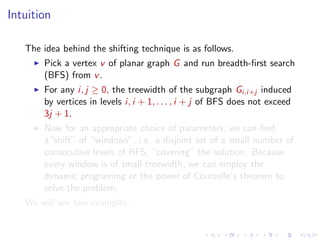 Intuition
The idea behind the shifting technique is as follows.
Pick a vertex v of planar graph G and run breadth-ﬁrst search
(BFS) from v .
For any i, j ≥ 0, the treewidth of the subgraph Gi,i+j induced
by vertices in levels i, i + 1, . . . , i + j of BFS does not exceed
3j + 1.
Now for an appropriate choice of parameters, we can ﬁnd
a“shift” of “windows”, i.e. a disjoint set of a small number of
consecutive levels of BFS, “covering” the solution. Because
every window is of small treewidth, we can employ the
dynamic programing or the power of Courcelle’s theorem to
solve the problem.
We will see two examples.

 