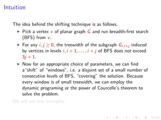 Intuition
The idea behind the shifting technique is as follows.
Pick a vertex v of planar graph G and run breadth-ﬁrst search
(BFS) from v .
For any i, j ≥ 0, the treewidth of the subgraph Gi,i+j induced
by vertices in levels i, i + 1, . . . , i + j of BFS does not exceed
3j + 1.
Now for an appropriate choice of parameters, we can ﬁnd
a“shift” of “windows”, i.e. a disjoint set of a small number of
consecutive levels of BFS, “covering” the solution. Because
every window is of small treewidth, we can employ the
dynamic programing or the power of Courcelle’s theorem to
solve the problem.
We will see two examples.

 