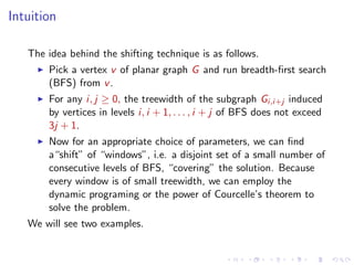 Intuition
The idea behind the shifting technique is as follows.
Pick a vertex v of planar graph G and run breadth-ﬁrst search
(BFS) from v .
For any i, j ≥ 0, the treewidth of the subgraph Gi,i+j induced
by vertices in levels i, i + 1, . . . , i + j of BFS does not exceed
3j + 1.
Now for an appropriate choice of parameters, we can ﬁnd
a“shift” of “windows”, i.e. a disjoint set of a small number of
consecutive levels of BFS, “covering” the solution. Because
every window is of small treewidth, we can employ the
dynamic programing or the power of Courcelle’s theorem to
solve the problem.
We will see two examples.

 