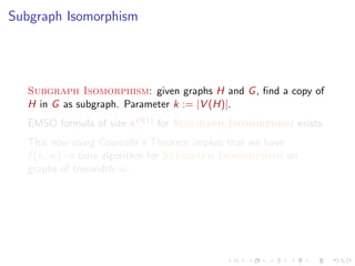 Subgraph Isomorphism

Subgraph Isomorphism: given graphs H and G , ﬁnd a copy of
H in G as subgraph. Parameter k := |V (H)|.
EMSO formula of size k O(1) for Subgraph Isomorphism exists.
This now using Courcelle’s Theorem implies that we have
f (k, w ) · n time algorithm for Subgraph Isomorphism on
graphs of treewidth w .

 