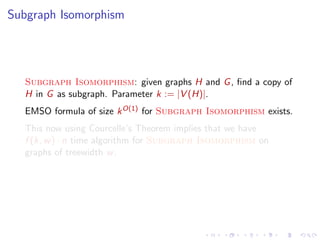 Subgraph Isomorphism

Subgraph Isomorphism: given graphs H and G , ﬁnd a copy of
H in G as subgraph. Parameter k := |V (H)|.
EMSO formula of size k O(1) for Subgraph Isomorphism exists.
This now using Courcelle’s Theorem implies that we have
f (k, w ) · n time algorithm for Subgraph Isomorphism on
graphs of treewidth w .

 