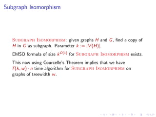 Subgraph Isomorphism

Subgraph Isomorphism: given graphs H and G , ﬁnd a copy of
H in G as subgraph. Parameter k := |V (H)|.
EMSO formula of size k O(1) for Subgraph Isomorphism exists.
This now using Courcelle’s Theorem implies that we have
f (k, w ) · n time algorithm for Subgraph Isomorphism on
graphs of treewidth w .

 