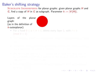 Baker’s shifting strategy
Subgraph Isomorphism for planar graphs: given planar graphs H and
G , ﬁnd a copy of H in G as subgraph. Parameter k := |V (H)|.
Layers of the planar
graph:
(as in the deﬁnition of
k-outerplanar):
For a ﬁxed 0 ≤ s < k + 1, delete every layer Li with i = s
(mod k + 1)
The resulting graph is k-outerplanar, hence it has treewidth at most
3k + 1.
Using the f (k, w ) · n time algorithm for Subgraph Isomorphism,
the problem can be solved in time f (k, 3k + 1) · n.
We do this for every 0 ≤ s < k + 1: for at least one value of s, we
do not delete any of the k vertices of the solution =⇒ we ﬁnd a
copy of H in G if there is one.
Subgraph Isomorphism for planar graphs is FPT parameterized
by k := |V (H)|.

 