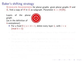 Baker’s shifting strategy
Subgraph Isomorphism for planar graphs: given planar graphs H and
G , ﬁnd a copy of H in G as subgraph. Parameter k := |V (H)|.
Layers of the planar
graph:
(as in the deﬁnition of
k-outerplanar):
For a ﬁxed 0 ≤ s < k + 1, delete every layer Li with i = s
(mod k + 1)
The resulting graph is k-outerplanar, hence it has treewidth at most
3k + 1.
Using the f (k, w ) · n time algorithm for Subgraph Isomorphism,
the problem can be solved in time f (k, 3k + 1) · n.
We do this for every 0 ≤ s < k + 1: for at least one value of s, we
do not delete any of the k vertices of the solution =⇒ we ﬁnd a
copy of H in G if there is one.
Subgraph Isomorphism for planar graphs is FPT parameterized
by k := |V (H)|.

 