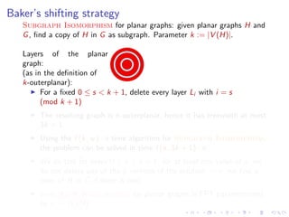 Baker’s shifting strategy
Subgraph Isomorphism for planar graphs: given planar graphs H and
G , ﬁnd a copy of H in G as subgraph. Parameter k := |V (H)|.
Layers of the planar
graph:
(as in the deﬁnition of
k-outerplanar):
For a ﬁxed 0 ≤ s < k + 1, delete every layer Li with i = s
(mod k + 1)
The resulting graph is k-outerplanar, hence it has treewidth at most
3k + 1.
Using the f (k, w ) · n time algorithm for Subgraph Isomorphism,
the problem can be solved in time f (k, 3k + 1) · n.
We do this for every 0 ≤ s < k + 1: for at least one value of s, we
do not delete any of the k vertices of the solution =⇒ we ﬁnd a
copy of H in G if there is one.
Subgraph Isomorphism for planar graphs is FPT parameterized
by k := |V (H)|.

 