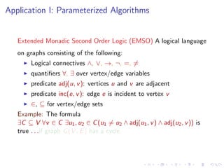 Application I: Parameterized Algorithms

Extended Monadic Second Order Logic (EMSO) A logical language
on graphs consisting of the following:
Logical connectives ∧, ∨, →, ¬, =, =
quantiﬁers ∀, ∃ over vertex/edge variables
predicate adj(u, v ): vertices u and v are adjacent
predicate inc(e, v ): edge e is incident to vertex v
∈, ⊆ for vertex/edge sets
Example: The formula
∃C ⊆ V ∀v ∈ C ∃u1 , u2 ∈ C (u1 = u2 ∧ adj(u1 , v ) ∧ adj(u2 , v )) is
true . . .if graph G (V , E ) has a cycle.

 
