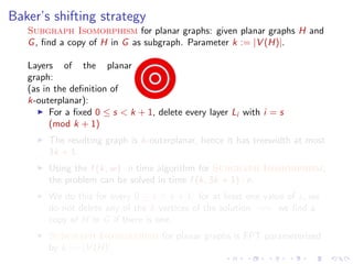 Baker’s shifting strategy
Subgraph Isomorphism for planar graphs: given planar graphs H and
G , ﬁnd a copy of H in G as subgraph. Parameter k := |V (H)|.
Layers of the planar
graph:
(as in the deﬁnition of
k-outerplanar):
For a ﬁxed 0 ≤ s < k + 1, delete every layer Li with i = s
(mod k + 1)
The resulting graph is k-outerplanar, hence it has treewidth at most
3k + 1.
Using the f (k, w ) · n time algorithm for Subgraph Isomorphism,
the problem can be solved in time f (k, 3k + 1) · n.
We do this for every 0 ≤ s < k + 1: for at least one value of s, we
do not delete any of the k vertices of the solution =⇒ we ﬁnd a
copy of H in G if there is one.
Subgraph Isomorphism for planar graphs is FPT parameterized
by k := |V (H)|.

 