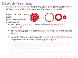 Baker’s shifting strategy
Subgraph Isomorphism for planar graphs: given planar graphs H and
G , ﬁnd a copy of H in G as subgraph. Parameter k := |V (H)|.
Layers of the planar
graph:
(as in the deﬁnition of
k-outerplanar):
For a ﬁxed 0 ≤ s < k + 1, delete every layer Li with i = s
(mod k + 1)
The resulting graph is k-outerplanar, hence it has treewidth at most
3k + 1.
Using the f (k, w ) · n time algorithm for Subgraph Isomorphism,
the problem can be solved in time f (k, 3k + 1) · n.
We do this for every 0 ≤ s < k + 1: for at least one value of s, we
do not delete any of the k vertices of the solution =⇒ we ﬁnd a
copy of H in G if there is one.
Subgraph Isomorphism for planar graphs is FPT parameterized
by k := |V (H)|.

 
