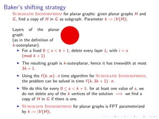 Baker’s shifting strategy
Subgraph Isomorphism for planar graphs: given planar graphs H and
G , ﬁnd a copy of H in G as subgraph. Parameter k := |V (H)|.
Layers of the planar
graph:
(as in the deﬁnition of
k-outerplanar):
For a ﬁxed 0 ≤ s < k + 1, delete every layer Li with i = s
(mod k + 1)
The resulting graph is k-outerplanar, hence it has treewidth at most
3k + 1.
Using the f (k, w ) · n time algorithm for Subgraph Isomorphism,
the problem can be solved in time f (k, 3k + 1) · n.
We do this for every 0 ≤ s < k + 1: for at least one value of s, we
do not delete any of the k vertices of the solution =⇒ we ﬁnd a
copy of H in G if there is one.
Subgraph Isomorphism for planar graphs is FPT parameterized
by k := |V (H)|.

 