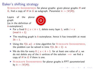 Baker’s shifting strategy
Subgraph Isomorphism for planar graphs: given planar graphs H and
G , ﬁnd a copy of H in G as subgraph. Parameter k := |V (H)|.
Layers of the planar
graph:
(as in the deﬁnition of
k-outerplanar):
For a ﬁxed 0 ≤ s < k + 1, delete every layer Li with i = s
(mod k + 1)
The resulting graph is k-outerplanar, hence it has treewidth at most
3k + 1.
Using the f (k, w ) · n time algorithm for Subgraph Isomorphism,
the problem can be solved in time f (k, 3k + 1) · n.
We do this for every 0 ≤ s < k + 1: for at least one value of s, we
do not delete any of the k vertices of the solution =⇒ we ﬁnd a
copy of H in G if there is one.
Subgraph Isomorphism for planar graphs is FPT parameterized
by k := |V (H)|.

 