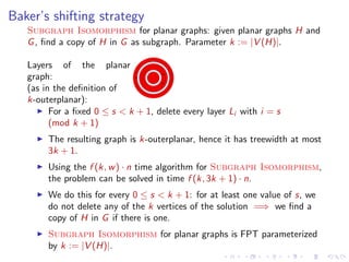Baker’s shifting strategy
Subgraph Isomorphism for planar graphs: given planar graphs H and
G , ﬁnd a copy of H in G as subgraph. Parameter k := |V (H)|.
Layers of the planar
graph:
(as in the deﬁnition of
k-outerplanar):
For a ﬁxed 0 ≤ s < k + 1, delete every layer Li with i = s
(mod k + 1)
The resulting graph is k-outerplanar, hence it has treewidth at most
3k + 1.
Using the f (k, w ) · n time algorithm for Subgraph Isomorphism,
the problem can be solved in time f (k, 3k + 1) · n.
We do this for every 0 ≤ s < k + 1: for at least one value of s, we
do not delete any of the k vertices of the solution =⇒ we ﬁnd a
copy of H in G if there is one.
Subgraph Isomorphism for planar graphs is FPT parameterized
by k := |V (H)|.

 