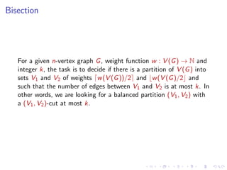 Bisection

For a given n-vertex graph G , weight function w : V (G ) → N and
integer k, the task is to decide if there is a partition of V (G ) into
sets V1 and V2 of weights w (V (G ))/2 and w (V (G )/2 and
such that the number of edges between V1 and V2 is at most k. In
other words, we are looking for a balanced partition (V1 , V2 ) with
a (V1 , V2 )-cut at most k.

 