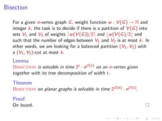 Bisection
For a given n-vertex graph G , weight function w : V (G ) → N and
integer k, the task is to decide if there is a partition of V (G ) into
sets V1 and V2 of weights w (V (G ))/2 and w (V (G )/2 and
such that the number of edges between V1 and V2 is at most k. In
other words, we are looking for a balanced partition (V1 , V2 ) with
a (V1 , V2 )-cut at most k.

Lemma
Bisection is solvable in time 2t · nO(1) on an n-vertex given
together with its tree decomposition of width t.

Theorem
Bisection on planar graphs is solvable in time 2O(k) · nO(1) .

Proof.
On board.

 