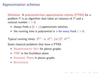 Approximation schemes
Deﬁnition: A polynomial-time approximation scheme (PTAS) for a
problem P is an algorithm that takes an instance of P and a
rational number ε > 0,
always ﬁnds a (1 + ε)-approximate solution,
the running time is polynomial in n for every ﬁxed ε > 0.
2

Typical running times: 21/ε · n, n1/ε , (n/ε)2 , n1/ε .
Some classical problems that have a PTAS:
Independent Set for planar graphs
TSP in the Euclidean plane
Steiner Tree in planar graphs
Knapsack

 
